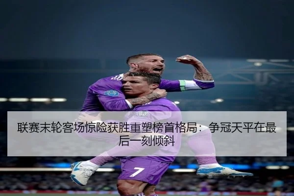 联赛末轮客场惊险获胜重塑榜首格局：争冠天平在最后一刻倾斜
